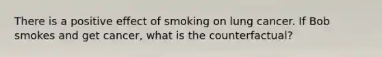 There is a positive effect of smoking on lung cancer. If Bob smokes and get cancer, what is the counterfactual?