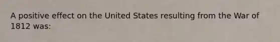 A positive effect on the United States resulting from the War of 1812 was: