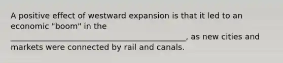 A positive effect of westward expansion is that it led to an economic "boom" in the ____________________________________________, as new cities and markets were connected by rail and canals.