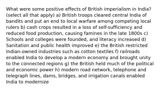 What were some positive effects of British imperialism in India? (select all that apply) a) British troops cleared central India of bandits and put an end to local warfare among competing local rulers b) cash crops resulted in a loss of self-sufficiency and reduced food production, causing famines in the late 1800s c) Schools and colleges were founded, and literacy increased d) Sanitation and public health improved e) the British restricted Indian-owned industries such as cotton textiles f) railroads enabled India to develop a modern economy and brought unity to the connected regions g) the British held much of the political and economic power h) modern road network, telephone and telegraph lines, dams, bridges, and irrigation canals enabled India to modernize