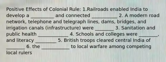 Positive Effects of Colonial Rule: 1.Railroads enabled India to develop a __________ and connected ___________ 2. A modern road network, telephone and telegraph lines, dams, bridges, and irrigation canals (infrastructure) were ________ 3. Sanitation and public health _____________ 4. Schools and colleges were ________, and literacy _________ 5. British troops cleared central India of ________ 6. the ____________ to local warfare among competing local rulers