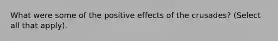 What were some of the positive effects of the crusades? (Select all that apply).