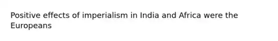 Positive effects of imperialism in India and Africa were the Europeans