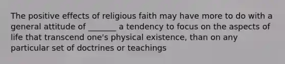 The positive effects of religious faith may have more to do with a general attitude of _______ a tendency to focus on the aspects of life that transcend one's physical existence, than on any particular set of doctrines or teachings