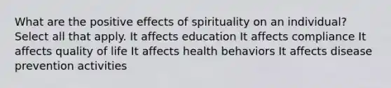 What are the positive effects of spirituality on an individual? Select all that apply. It affects education It affects compliance It affects quality of life It affects health behaviors It affects disease prevention activities