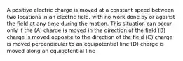 A positive electric charge is moved at a constant speed between two locations in an electric field, with no work done by or against the field at any time during the motion. This situation can occur only if the (A) charge is moved in the direction of the field (B) charge is moved opposite to the direction of the field (C) charge is moved perpendicular to an equipotential line (D) charge is moved along an equipotential line