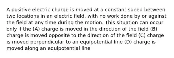 A positive electric charge is moved at a constant speed between two locations in an electric field, with no work done by or against the field at any time during the motion. This situation can occur only if the (A) charge is moved in the direction of the field (B) charge is moved opposite to the direction of the field (C) charge is moved perpendicular to an equipotential line (D) charge is moved along an equipotential line