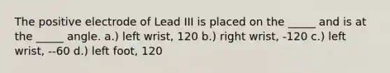 The positive electrode of Lead III is placed on the _____ and is at the _____ angle. a.) left wrist, 120 b.) right wrist, -120 c.) left wrist, --60 d.) left foot, 120