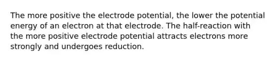 The more positive the electrode potential, the lower the potential energy of an electron at that electrode. The half-reaction with the more positive electrode potential attracts electrons more strongly and undergoes reduction.