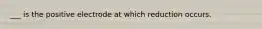 ___ is the positive electrode at which reduction occurs.