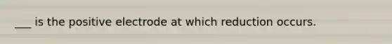 ___ is the positive electrode at which reduction occurs.