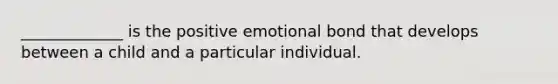 _____________ is the positive emotional bond that develops between a child and a particular individual.