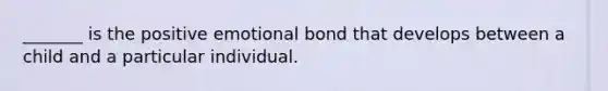 _______ is the positive emotional bond that develops between a child and a particular individual.