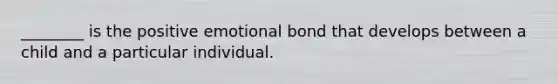 ________ is the positive emotional bond that develops between a child and a particular individual.