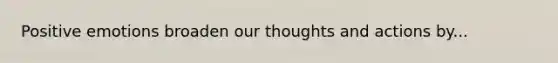 Positive emotions broaden our thoughts and actions by...