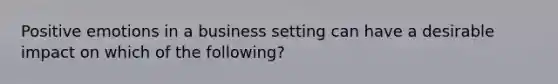 Positive emotions in a business setting can have a desirable impact on which of the following?