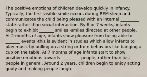 The positive emotions of children develop quickly in infancy. Typically, the first visible smile occurs during REM sleep and communicates the child being pleased with an internal _________ state rather than social interaction. By 6 or 7 weeks, infants begin to exhibit _______ smiles -smiles directed at other people. At 2 months of age, infants show pleasure from being able to _______ events -this is evident in studies which allow infants to play music by pulling on a string or from behaviors like banging a cup on the table. At 7 months of age infants start to show positive emotions towards _________ people, rather than just people in general. Around 2 years, children begin to enjoy acting goofy and making people laugh.