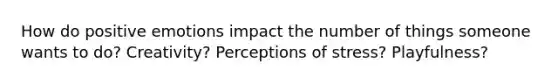 How do positive emotions impact the number of things someone wants to do? Creativity? Perceptions of stress? Playfulness?