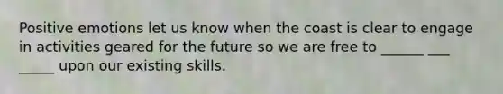Positive emotions let us know when the coast is clear to engage in activities geared for the future so we are free to ______ ___ _____ upon our existing skills.