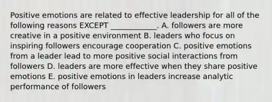 Positive emotions are related to effective leadership for all of the following reasons EXCEPT​ ____________. A. followers are more creative in a positive environment B. leaders who focus on inspiring followers encourage cooperation C. positive emotions from a leader lead to more positive social interactions from followers D. leaders are more effective when they share positive emotions E. positive emotions in leaders increase analytic performance of followers