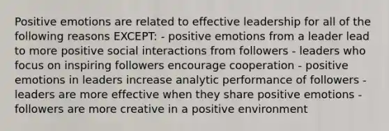 Positive emotions are related to effective leadership for all of the following reasons EXCEPT: - positive emotions from a leader lead to more positive social interactions from followers - leaders who focus on inspiring followers encourage cooperation - positive emotions in leaders increase analytic performance of followers - leaders are more effective when they share positive emotions - followers are more creative in a positive environment