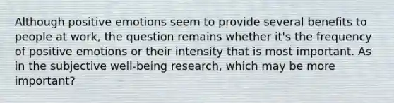 Although positive emotions seem to provide several benefits to people at work, the question remains whether it's the frequency of positive emotions or their intensity that is most important. As in the subjective well-being research, which may be more important?