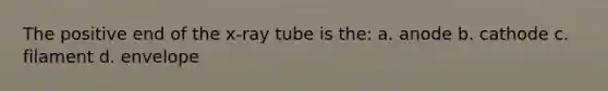 The positive end of the x-ray tube is the: a. anode b. cathode c. filament d. envelope