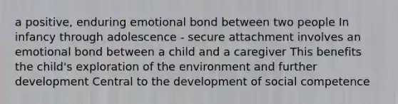 a positive, enduring emotional bond between two people In infancy through adolescence - secure attachment involves an emotional bond between a child and a caregiver This benefits the child's exploration of the environment and further development Central to the development of social competence