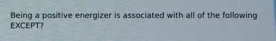 Being a positive energizer is associated with all of the following EXCEPT?