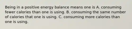 Being in a positive energy balance means one is A. consuming fewer calories than one is using. B. consuming the same number of calories that one is using. C. consuming more calories than one is using.