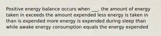 Positive energy balance occurs when ___. the amount of energy taken in exceeds the amount expended less energy is taken in than is expended more energy is expended during sleep than while awake energy consumption equals the energy expended