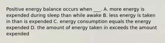 Positive energy balance occurs when ___. A. more energy is expended during sleep than while awake B. less energy is taken in than is expended C. energy consumption equals the energy expended D. the amount of energy taken in exceeds the amount expended