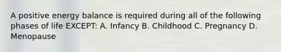 A positive energy balance is required during all of the following phases of life EXCEPT: A. Infancy B. Childhood C. Pregnancy D. Menopause