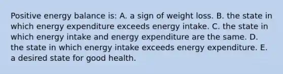 Positive energy balance is: A. a sign of weight loss. B. the state in which energy expenditure exceeds energy intake. C. the state in which energy intake and energy expenditure are the same. D. the state in which energy intake exceeds energy expenditure. E. a desired state for good health.