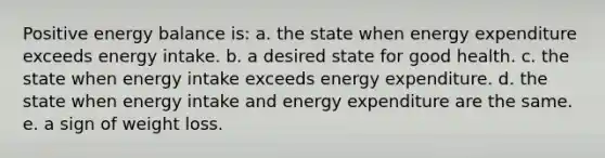 Positive energy balance is: a. the state when energy expenditure exceeds energy intake. b. a desired state for good health. c. the state when energy intake exceeds energy expenditure. d. the state when energy intake and energy expenditure are the same. e. a sign of weight loss.