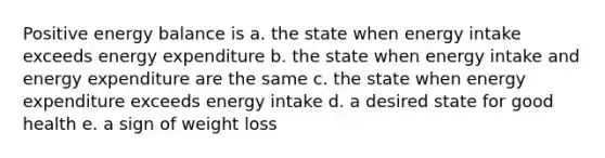 Positive energy balance is a. the state when energy intake exceeds energy expenditure b. the state when energy intake and energy expenditure are the same c. the state when energy expenditure exceeds energy intake d. a desired state for good health e. a sign of weight loss