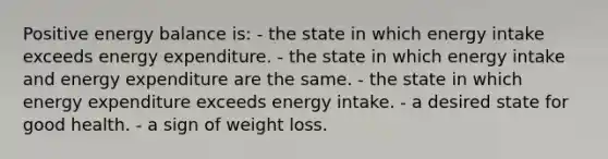 Positive energy balance is: - the state in which energy intake exceeds energy expenditure. - the state in which energy intake and energy expenditure are the same. - the state in which energy expenditure exceeds energy intake. - a desired state for good health. - a sign of weight loss.