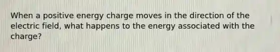 When a positive energy charge moves in the direction of the electric field, what happens to the energy associated with the charge?