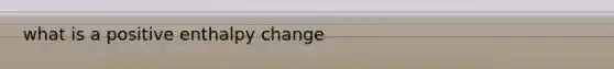 what is a positive enthalpy change