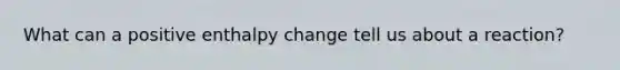 What can a positive enthalpy change tell us about a reaction?