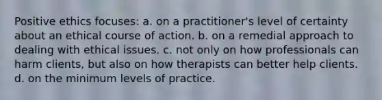 Positive ethics focuses: a. on a practitioner's level of certainty about an ethical course of action. b. on a remedial approach to dealing with ethical issues. c. not only on how professionals can harm clients, but also on how therapists can better help clients. d. on the minimum levels of practice.