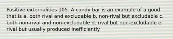 Positive externalities 105. A candy bar is an example of a good that is a. both rival and excludable b. non-rival but excludable c. both non-rival and non-excludable d. rival but non-excludable e. rival but usually produced inefficiently