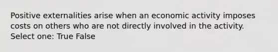 Positive externalities arise when an economic activity imposes costs on others who are not directly involved in the activity. Select one: True False