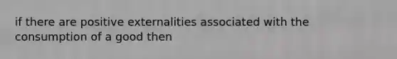 if there are positive externalities associated with the consumption of a good then