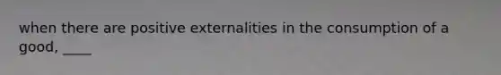 when there are positive externalities in the consumption of a good, ____