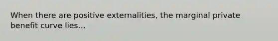 When there are positive externalities, the marginal private benefit curve lies...