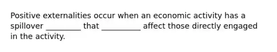 Positive externalities occur when an economic activity has a spillover _________ that __________ affect those directly engaged in the activity.