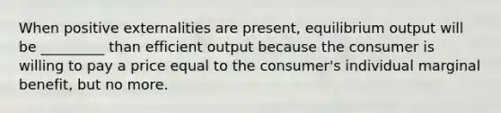 When positive externalities are present, equilibrium output will be _________ than efficient output because the consumer is willing to pay a price equal to the consumer's individual marginal benefit, but no more.