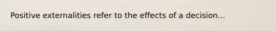 Positive externalities refer to the effects of a decision...