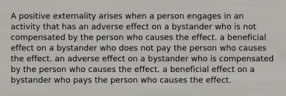 A positive externality arises when a person engages in an activity that has an adverse effect on a bystander who is not compensated by the person who causes the effect. a beneficial effect on a bystander who does not pay the person who causes the effect. an adverse effect on a bystander who is compensated by the person who causes the effect. a beneficial effect on a bystander who pays the person who causes the effect.